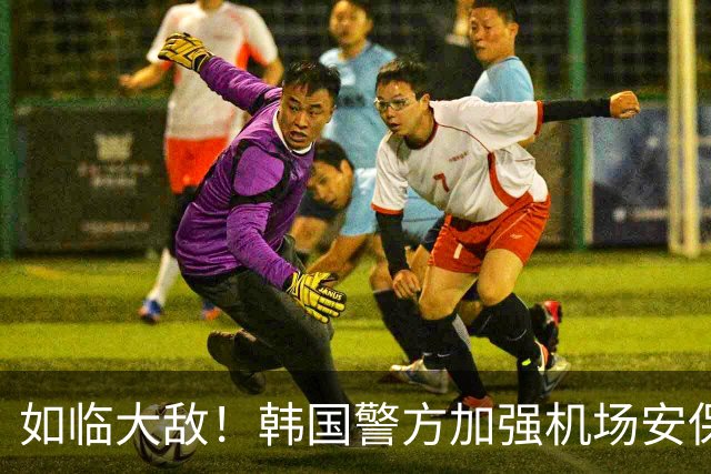 如临大敌！韩国警方加强机场安保 百名警察保护韩国队回国